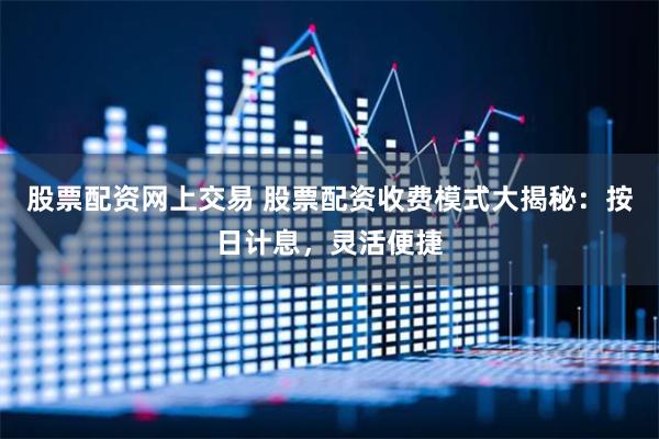 股票配资网上交易 股票配资收费模式大揭秘：按日计息，灵活便捷