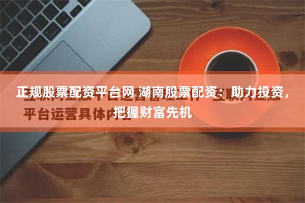 正规股票配资平台网 湖南股票配资：助力投资，把握财富先机