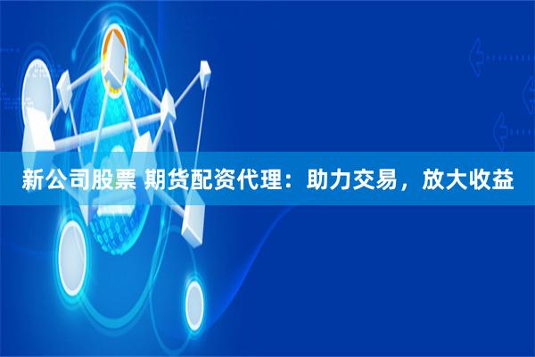 新公司股票 期货配资代理：助力交易，放大收益