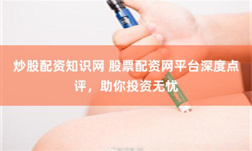 炒股配资知识网 股票配资网平台深度点评，助你投资无忧