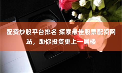 配资炒股平台排名 探索最佳股票配资网站，助你投资更上一层楼