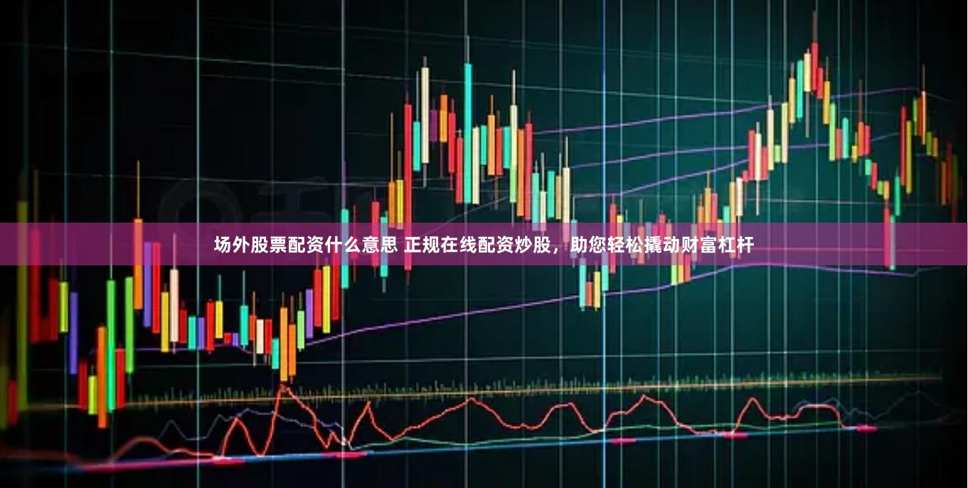 场外股票配资什么意思 正规在线配资炒股，助您轻松撬动财富杠杆