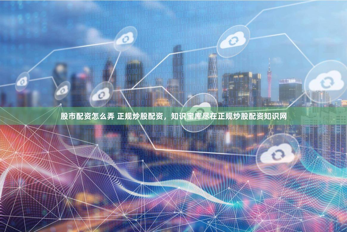 股市配资怎么弄 正规炒股配资，知识宝库尽在正规炒股配资知识网