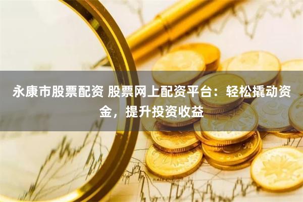 永康市股票配资 股票网上配资平台：轻松撬动资金，提升投资收益