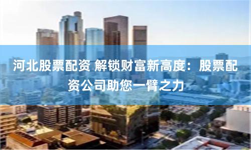 河北股票配资 解锁财富新高度：股票配资公司助您一臂之力