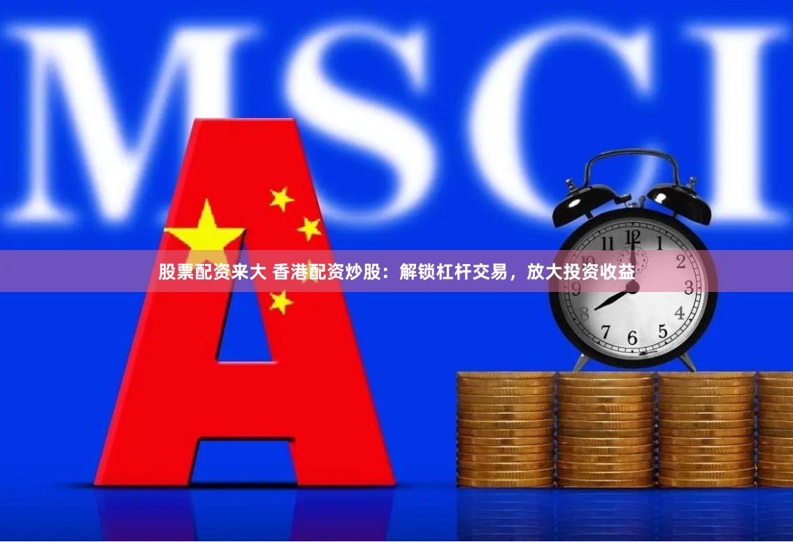 股票配资来大 香港配资炒股：解锁杠杆交易，放大投资收益