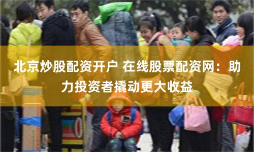 北京炒股配资开户 在线股票配资网：助力投资者撬动更大收益