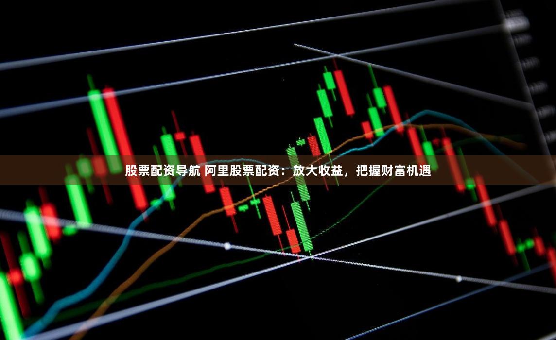 股票配资导航 阿里股票配资：放大收益，把握财富机遇