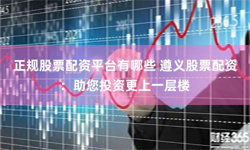 正规股票配资平台有哪些 遵义股票配资：助您投资更上一层楼