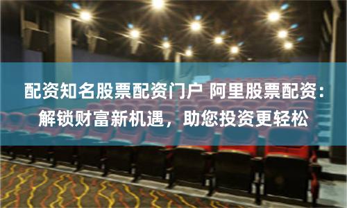 配资知名股票配资门户 阿里股票配资：解锁财富新机遇，助您投资更轻松