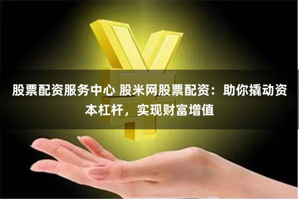 股票配资服务中心 股米网股票配资：助你撬动资本杠杆，实现财富增值