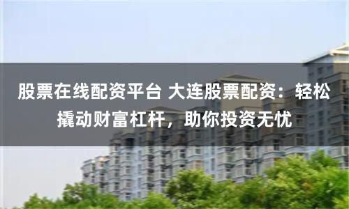 股票在线配资平台 大连股票配资：轻松撬动财富杠杆，助你投资无忧