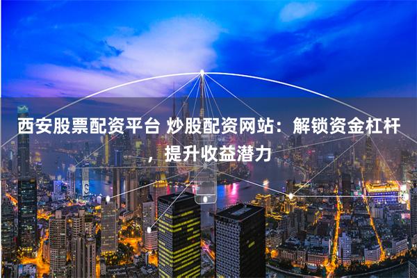 西安股票配资平台 炒股配资网站：解锁资金杠杆，提升收益潜力
