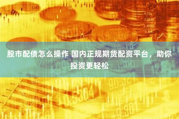 股市配债怎么操作 国内正规期货配资平台，助你投资更轻松