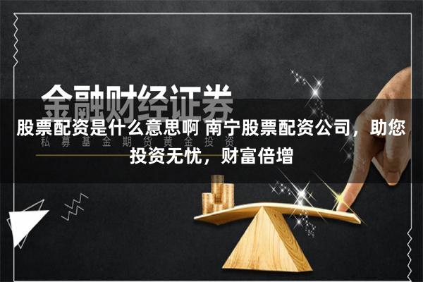 股票配资是什么意思啊 南宁股票配资公司，助您投资无忧，财富倍增