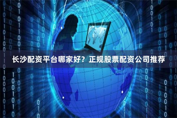 长沙配资平台哪家好？正规股票配资公司推荐
